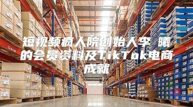 短视频疯人院创始人李旻曦的会员资料及TikTok电商成就