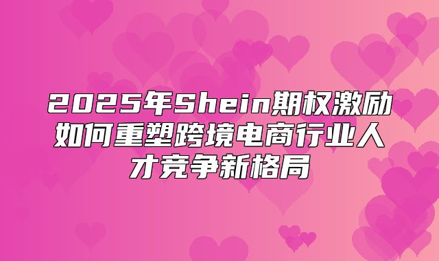 2025年Shein期权激励如何重塑跨境电商行业人才竞争新格局