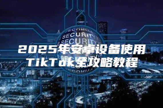2025年安卓设备使用TikTok全攻略教程