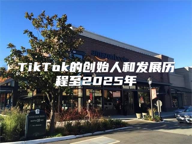 TikTok的创始人和发展历程至2025年