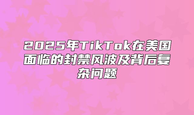 2025年TikTok在美国面临的封禁风波及背后复杂问题