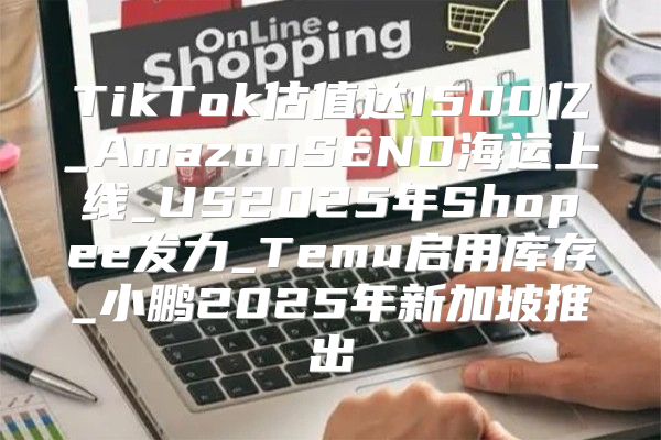 TikTok估值达1500亿_AmazonSEND海运上线_US2025年Shopee发力_Temu启用库存_小鹏2025年新加坡推出