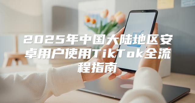 2025年中国大陆地区安卓用户使用TikTok全流程指南