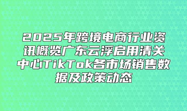 2025年跨境电商行业资讯概览广东云浮启用清关中心TikTok各市场销售数据及政策动态