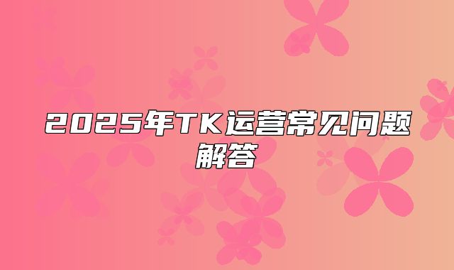 2025年TK运营常见问题解答