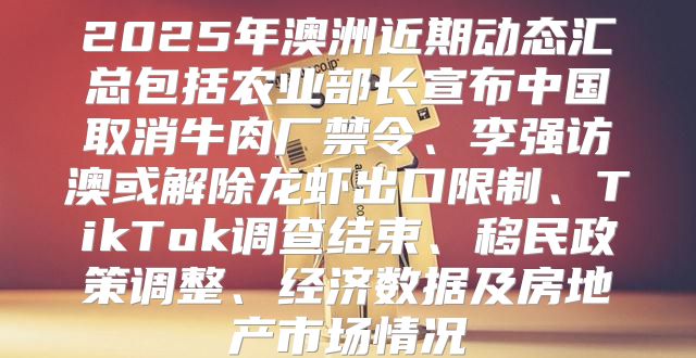 2025年澳洲近期动态汇总包括农业部长宣布中国取消牛肉厂禁令、李强访澳或解除龙虾出口限制、TikTok调查结束、移民政策调整、经济数据及房地产市场情况