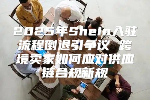 2025年Shein入驻流程倒退引争议 跨境卖家如何应对供应链合规新规