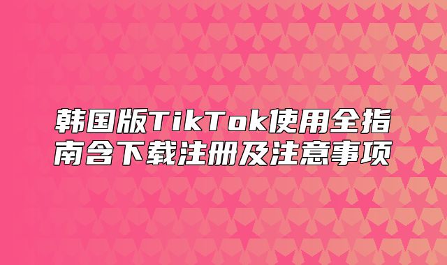 韩国版TikTok使用全指南含下载注册及注意事项