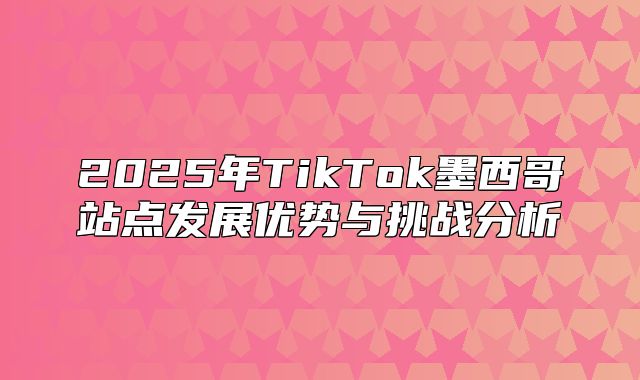 2025年TikTok墨西哥站点发展优势与挑战分析