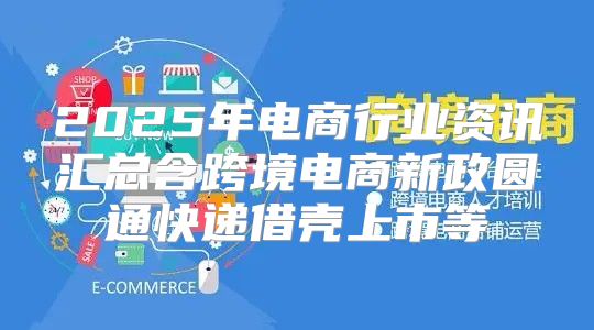 2025年电商行业资讯汇总含跨境电商新政圆通快递借壳上市等