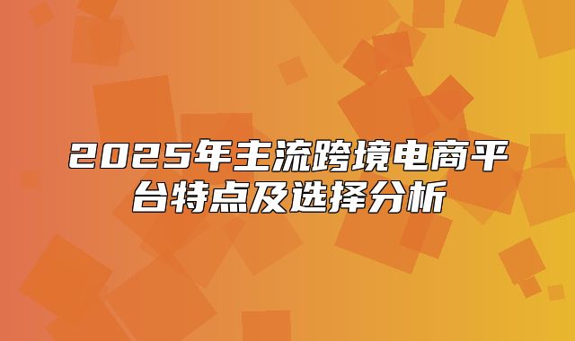 2025年主流跨境电商平台特点及选择分析
