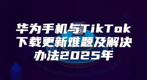 华为手机与TikTok下载更新难题及解决办法2025年