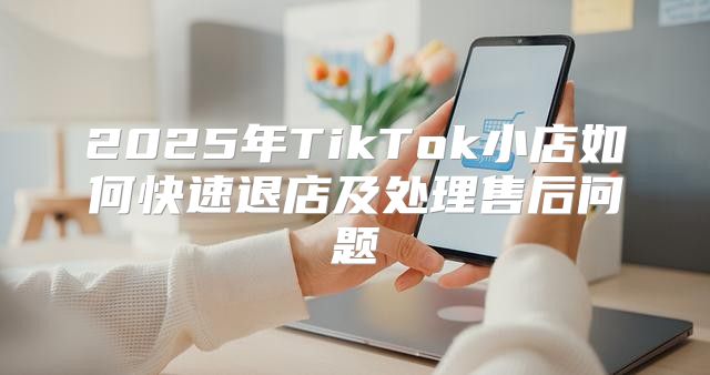 2025年TikTok小店如何快速退店及处理售后问题