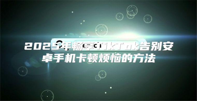 2025年畅享TikTok告别安卓手机卡顿烦恼的方法