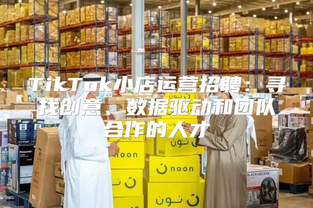 TikTok小店运营招聘：寻找创意、数据驱动和团队合作的人才