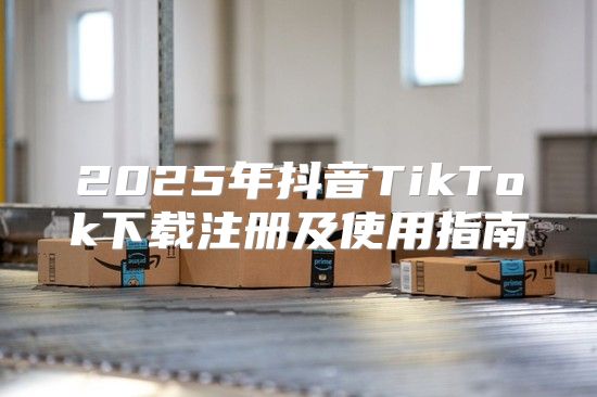 2025年抖音TikTok下载注册及使用指南
