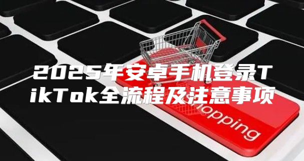2025年安卓手机登录TikTok全流程及注意事项
