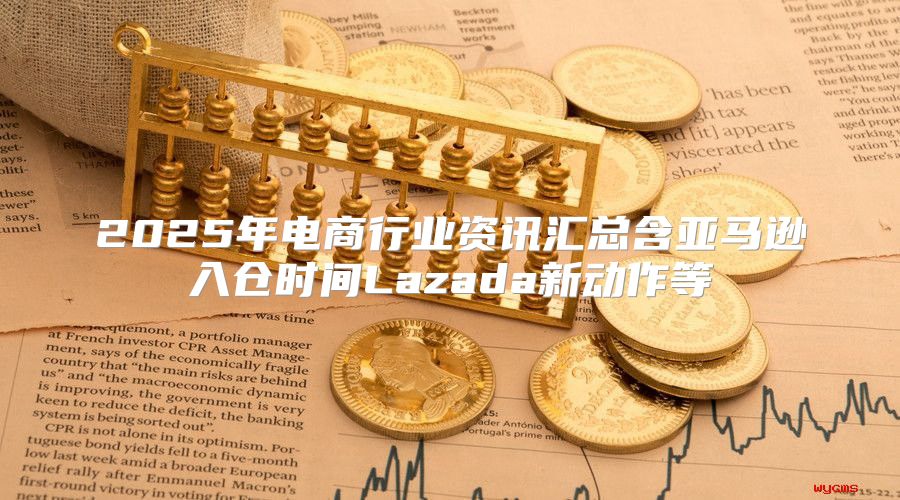 2025年电商行业资讯汇总含亚马逊入仓时间Lazada新动作等