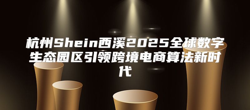 杭州Shein西溪2025全球数字生态园区引领跨境电商算法新时代