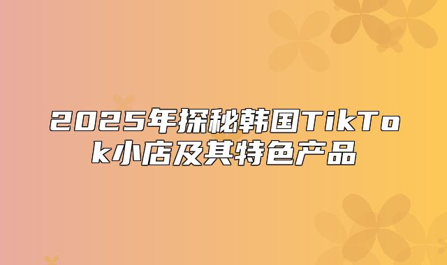2025年探秘韩国TikTok小店及其特色产品