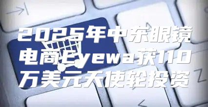 2025年中东眼镜电商Eyewa获110万美元天使轮投资