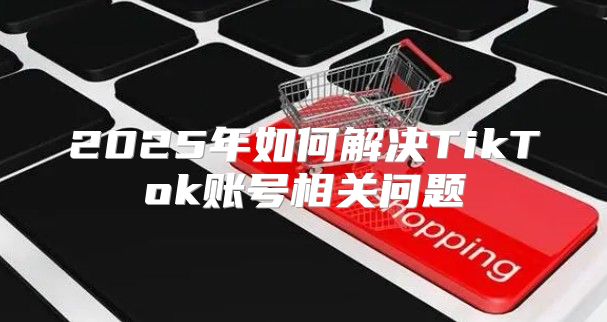 2025年如何解决TikTok账号相关问题