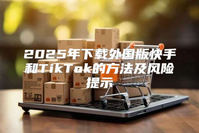 2025年下载外国版快手和TikTok的方法及风险提示