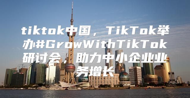 tiktok中国，TikTok举办#GrowWithTikTok研讨会，助力中小企业业务增长