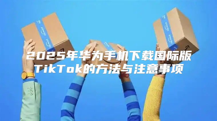 2025年华为手机下载国际版TikTok的方法与注意事项