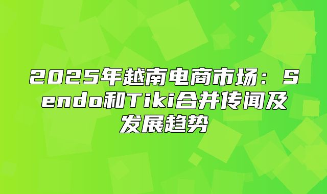 2025年越南电商市场：Sendo和Tiki合并传闻及发展趋势