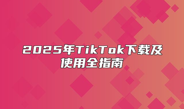 2025年TikTok下载及使用全指南