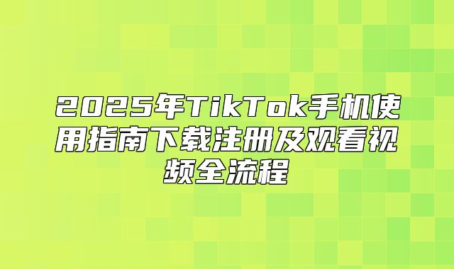 2025年TikTok手机使用指南下载注册及观看视频全流程