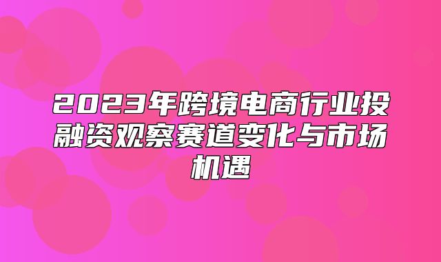 2023年跨境电商行业投融资观察赛道变化与市场机遇