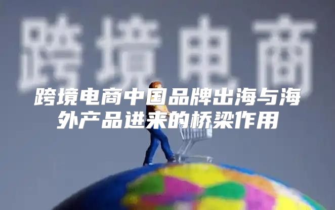 跨境电商中国品牌出海与海外产品进来的桥梁作用