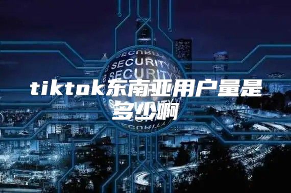 tiktok东南亚用户量是多少啊