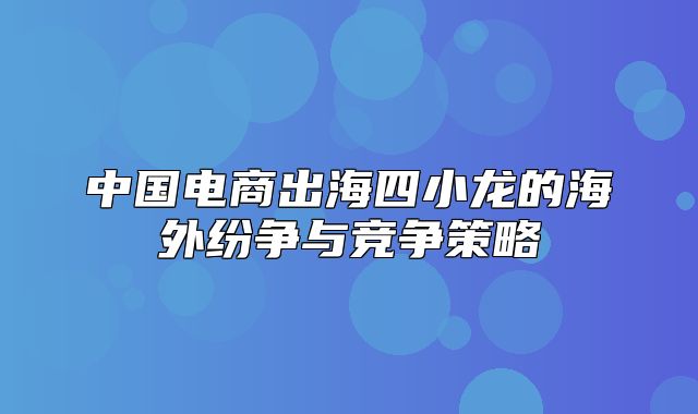 中国电商出海四小龙的海外纷争与竞争策略
