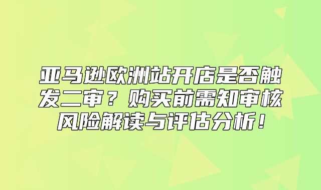 亚马逊欧洲站开店是否触发二审？购买前需知审核风险解读与评估分析！
