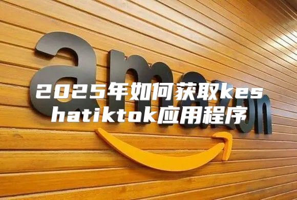 2025年如何获取keshatiktok应用程序