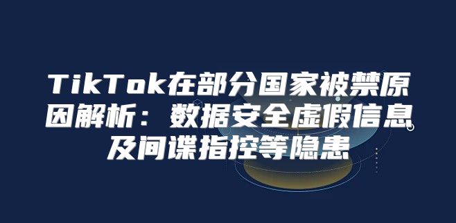 TikTok在部分国家被禁原因解析：数据安全虚假信息及间谍指控等隐患