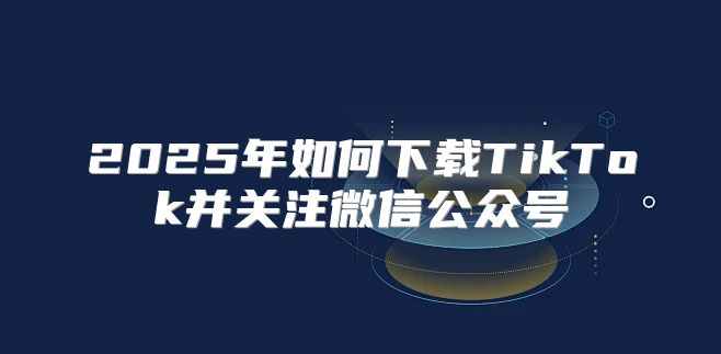 2025年如何下载TikTok并关注微信公众号