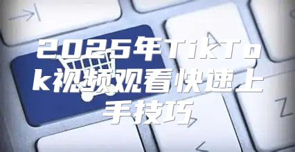 2025年TikTok视频观看快速上手技巧