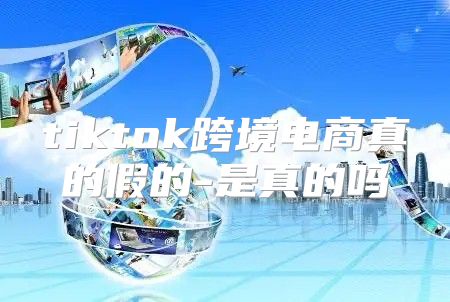 tiktok跨境电商真的假的-是真的吗