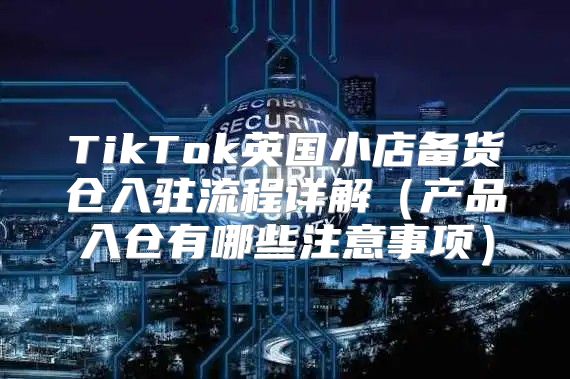 TikTok英国小店备货仓入驻流程详解产品入仓有哪些注意事项