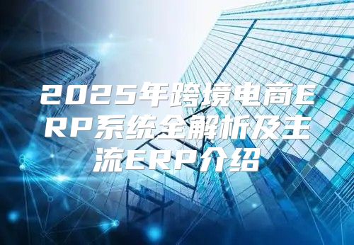 2025年跨境电商ERP系统全解析及主流ERP介绍