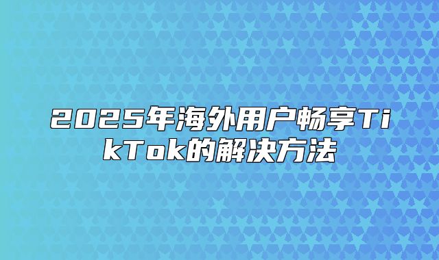 2025年海外用户畅享TikTok的解决方法