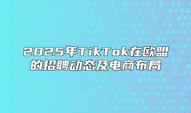 2025年TikTok在欧盟的招聘动态及电商布局
