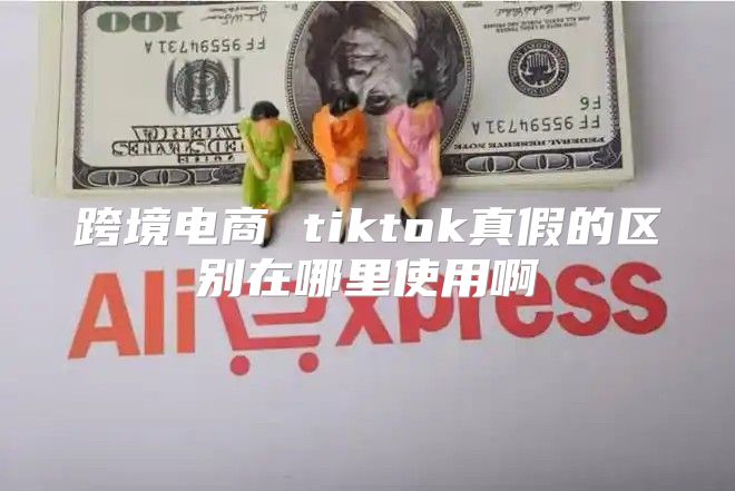 跨境电商 tiktok真假的区别在哪里使用啊