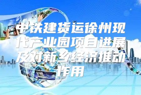 中铁建货运徐州现代产业园项目进展及对新乡经济推动作用