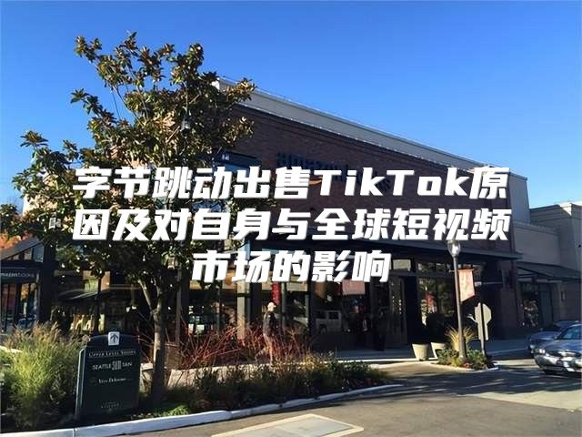 字节跳动出售TikTok原因及对自身与全球短视频市场的影响