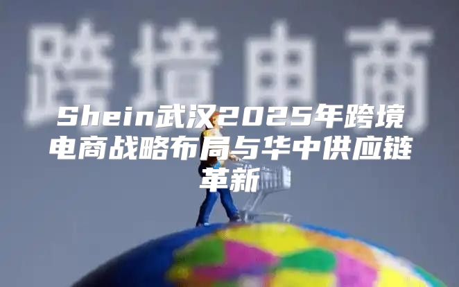 Shein武汉2025年跨境电商战略布局与华中供应链革新